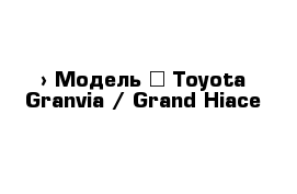  › Модель ­ Toyota Granvia / Grand Hiace